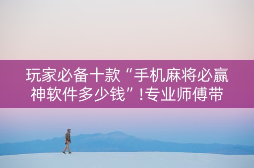 玩家必备十款“手机麻将必赢神软件多少钱”!专业师傅带你一起了解（详细教程）-抖音