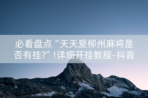 必看盘点“天天爱柳州麻将是否有挂?”!详细开挂教程-抖音