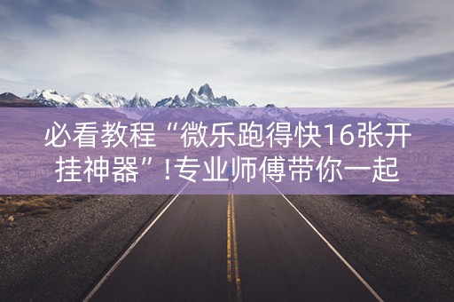 必看教程“微乐跑得快16张开挂神器”!专业师傅带你一起了解（详细教程）-抖音