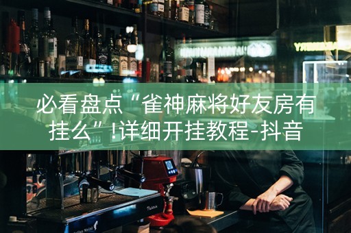 必看盘点“雀神麻将好友房有挂么”!详细开挂教程-抖音