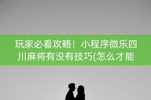 玩家必看攻略！小程序微乐四川麻将有没有技巧(怎么才能来好牌)