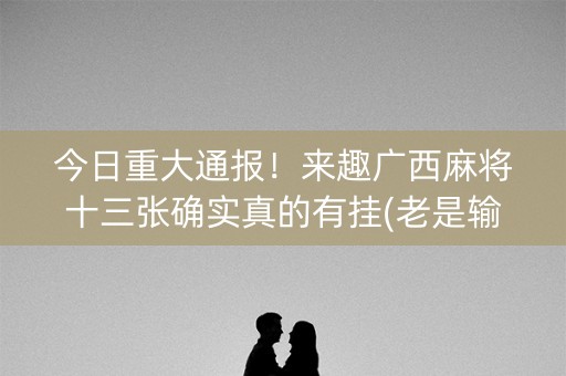 今日重大通报！来趣广西麻将十三张确实真的有挂(老是输怎么办)