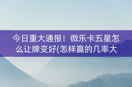 今日重大通报！微乐卡五星怎么让牌变好(怎样赢的几率大)