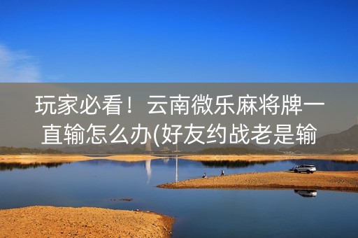 玩家必看！云南微乐麻将牌一直输怎么办(好友约战老是输)