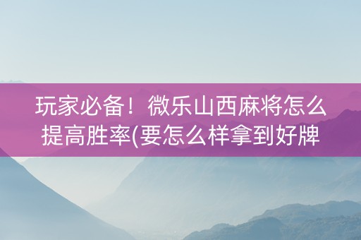 玩家必备！微乐山西麻将怎么提高胜率(要怎么样拿到好牌)