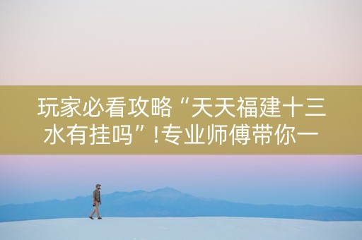 玩家必看攻略“天天福建十三水有挂吗”!专业师傅带你一起了解（详细教程）-抖音
