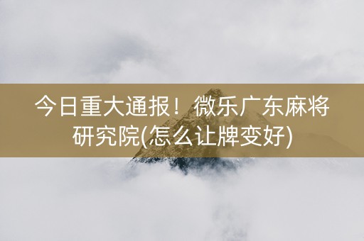 今日重大通报！微乐广东麻将研究院(怎么让牌变好)