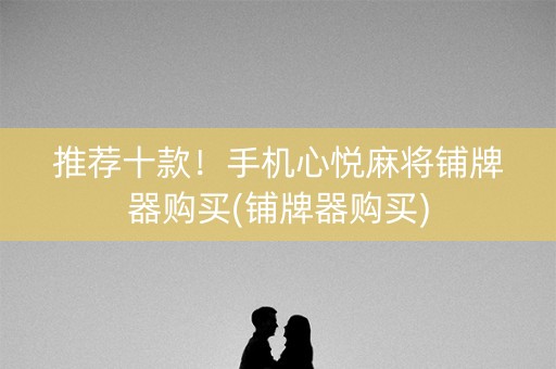 推荐十款！手机心悦麻将铺牌器购买(铺牌器购买)