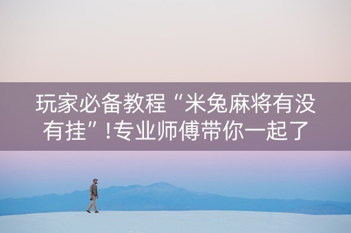 玩家必备教程“米兔麻将有没有挂”!专业师傅带你一起了解（详细教程）-抖音