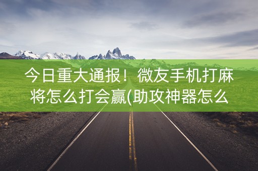 今日重大通报！微友手机打麻将怎么打会赢(助攻神器怎么才会赢)