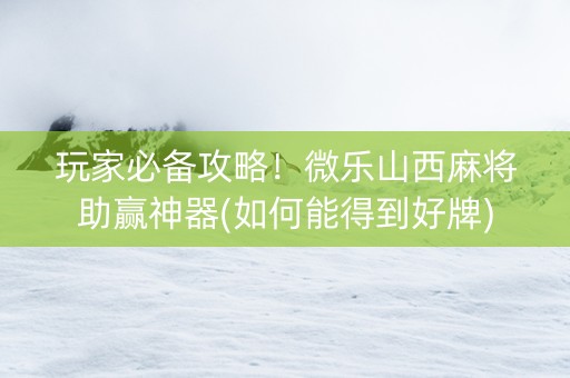 玩家必备攻略！微乐山西麻将助赢神器(如何能得到好牌)