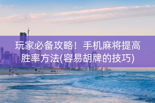 玩家必备攻略！手机麻将提高胜率方法(容易胡牌的技巧)