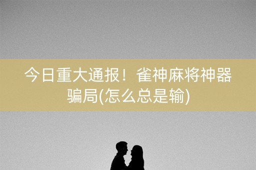今日重大通报！雀神麻将神器骗局(怎么总是输)