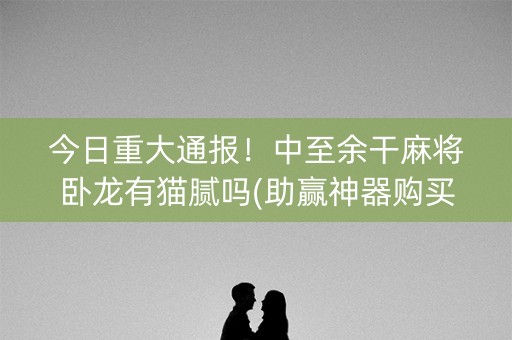 今日重大通报！中至余干麻将卧龙有猫腻吗(助赢神器购买)