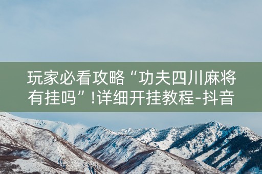 玩家必看攻略“功夫四川麻将有挂吗”!详细开挂教程-抖音