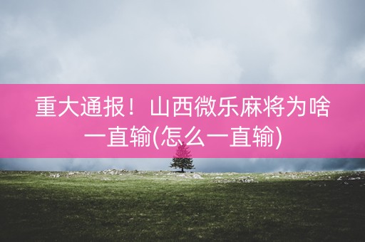 重大通报！山西微乐麻将为啥一直输(怎么一直输)
