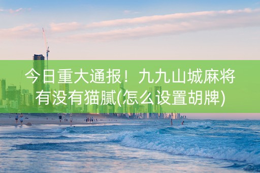 今日重大通报！九九山城麻将有没有猫腻(怎么设置胡牌)