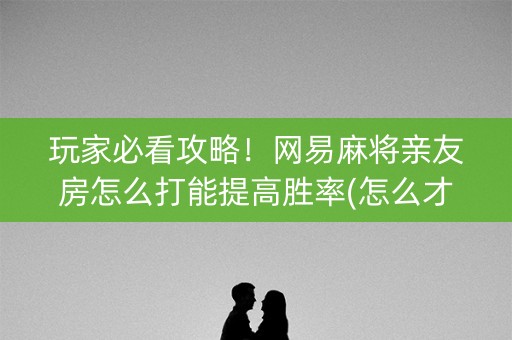 玩家必看攻略！网易麻将亲友房怎么打能提高胜率(怎么才能调胜率)