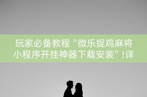 玩家必备教程“微乐捉鸡麻将小程序开挂神器下载安装”!详细开挂教程-抖音