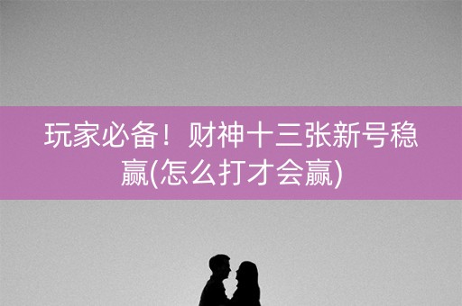 玩家必备！财神十三张新号稳赢(怎么打才会赢)