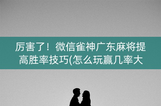 厉害了！微信雀神广东麻将提高胜率技巧(怎么玩赢几率大)