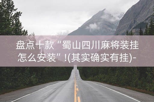 盘点十款“蜀山四川麻将装挂怎么安装”!(其实确实有挂)-抖音
