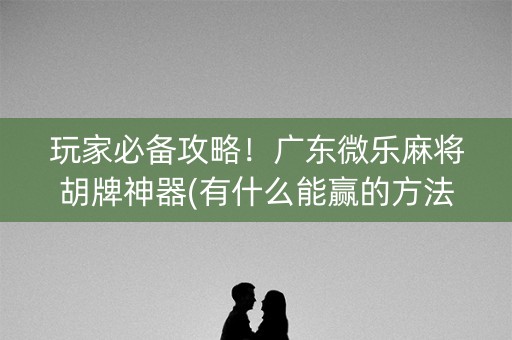 玩家必备攻略！广东微乐麻将胡牌神器(有什么能赢的方法)