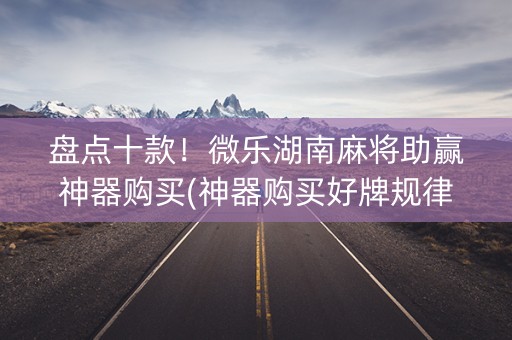 盘点十款！微乐湖南麻将助赢神器购买(神器购买好牌规律)
