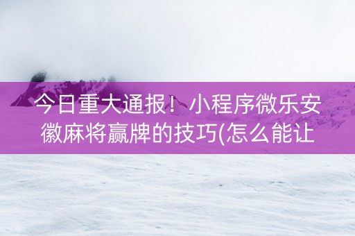 今日重大通报！小程序微乐安徽麻将赢牌的技巧(怎么能让胜率高)