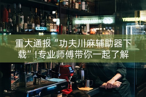 重大通报“功夫川麻辅助器下载”!专业师傅带你一起了解（详细教程）-抖音