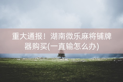 重大通报！湖南微乐麻将铺牌器购买(一直输怎么办)