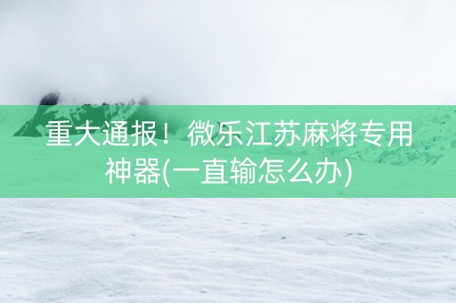 重大通报！微乐江苏麻将专用神器(一直输怎么办)