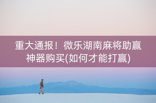 重大通报！微乐湖南麻将助赢神器购买(如何才能打赢)