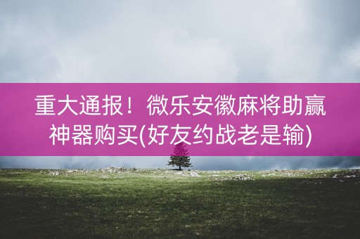重大通报！微乐安徽麻将助赢神器购买(好友约战老是输)