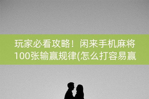 玩家必看攻略！闲来手机麻将100张输赢规律(怎么打容易赢)