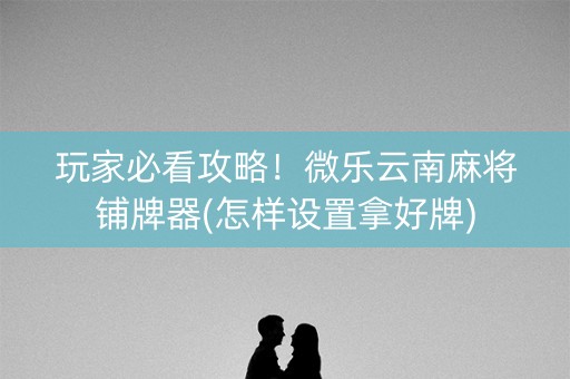 玩家必看攻略！微乐云南麻将铺牌器(怎样设置拿好牌)