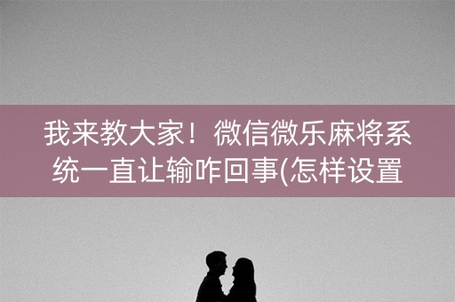 我来教大家！微信微乐麻将系统一直让输咋回事(怎样设置拿好牌)
