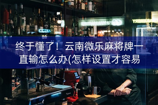终于懂了！云南微乐麻将牌一直输怎么办(怎样设置才容易赢)