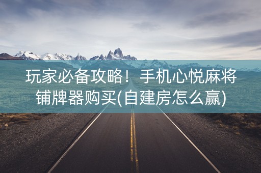 玩家必备攻略！手机心悦麻将铺牌器购买(自建房怎么赢)
