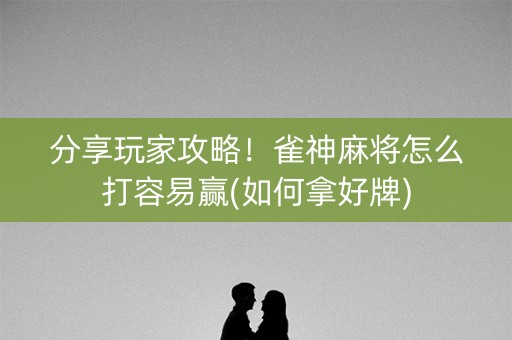 分享玩家攻略！雀神麻将怎么打容易赢(如何拿好牌)
