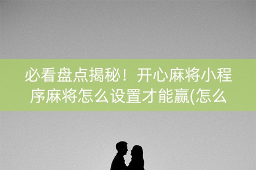 必看盘点揭秘！开心麻将小程序麻将怎么设置才能赢(怎么调胜率)