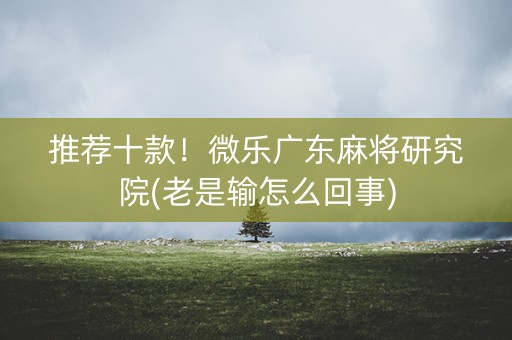 推荐十款！微乐广东麻将研究院(老是输怎么回事)