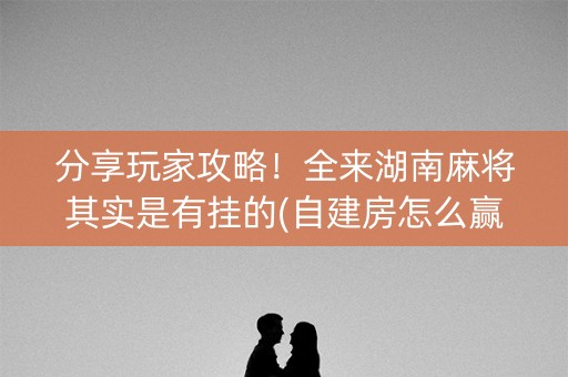 分享玩家攻略！全来湖南麻将其实是有挂的(自建房怎么赢)