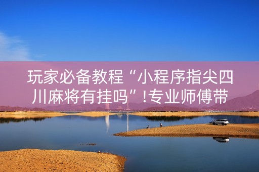玩家必备教程“小程序指尖四川麻将有挂吗”!专业师傅带你一起了解（详细教程）-抖音