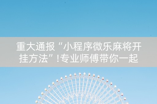 重大通报“小程序微乐麻将开挂方法”!专业师傅带你一起了解（详细教程）-抖音