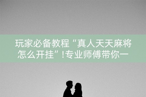 玩家必备教程“真人天天麻将怎么开挂”!专业师傅带你一起了解（详细教程）-抖音