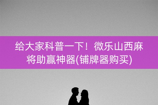 给大家科普一下！微乐山西麻将助赢神器(铺牌器购买)