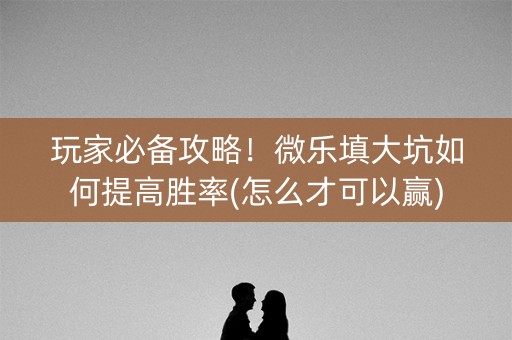玩家必备攻略！微乐填大坑如何提高胜率(怎么才可以赢)