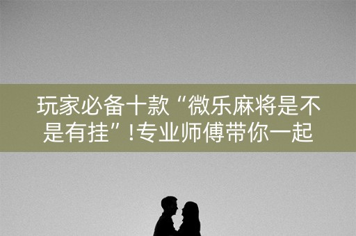 玩家必备十款“微乐麻将是不是有挂”!专业师傅带你一起了解（详细教程）-抖音