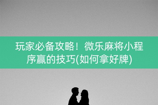 玩家必备攻略！微乐麻将小程序赢的技巧(如何拿好牌)